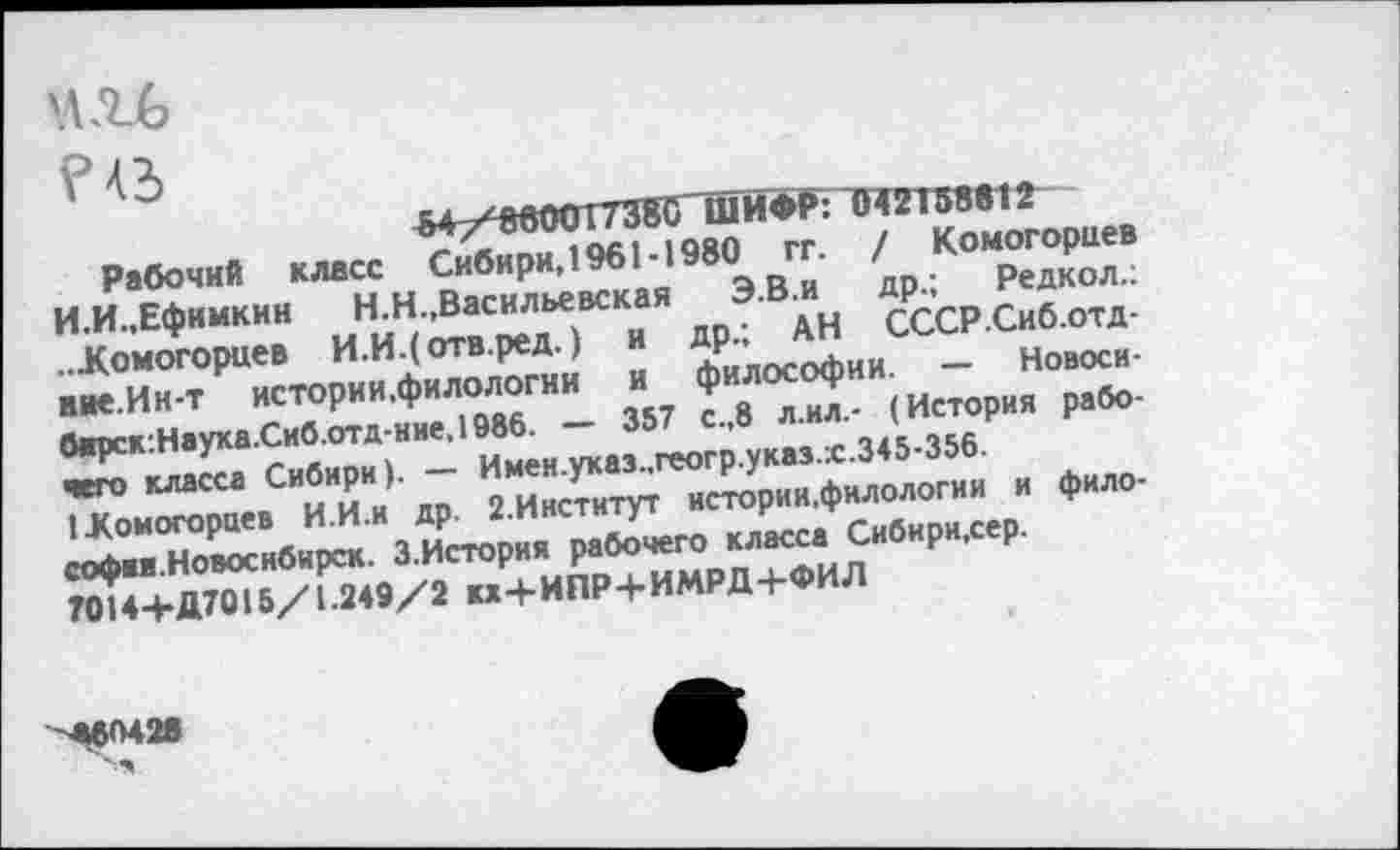 ﻿/ Комогорцев
др.; Редкол.:
Сибири, 1961 -1980 гг.
АН СССР.Сиб.отд-
Новоси-
Рабочий класс
И.И.,Ефимкин	Н.Н.,Васильевская
...Комогорцев И.И4°тв.редЗ «
вие.Ин-т 1	.
ааоск:Наука.Сиб.отд-ние,198б. —	»,<■
^омХ«СИИИИИи а7 И2Ми\Х3П^Хаи% Ф—
Мк6О42в